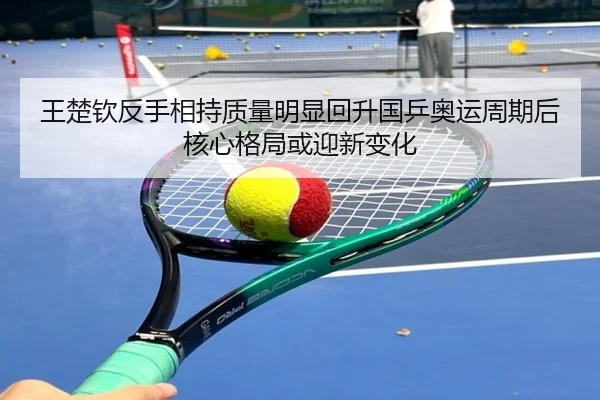 王楚钦反手相持质量明显回升国乒奥运周期后核心格局或迎新变化