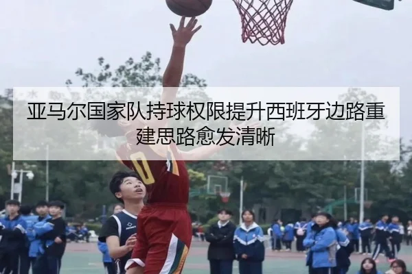 亚马尔国家队持球权限提升西班牙边路重建思路愈发清晰